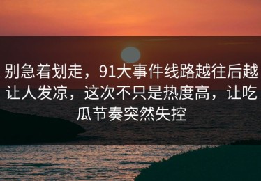 别急着划走，91大事件线路越往后越让人发凉，这次不只是热度高，让吃瓜节奏突然失控