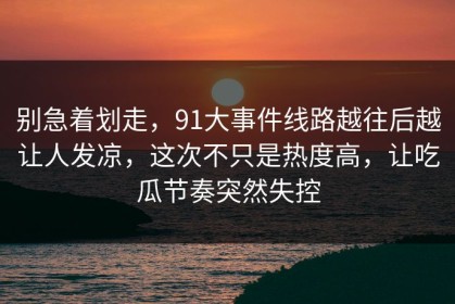 别急着划走，91大事件线路越往后越让人发凉，这次不只是热度高，让吃瓜节奏突然失控