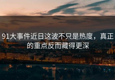 91大事件近日这波不只是热度，真正的重点反而藏得更深
