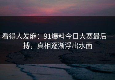 看得人发麻：91爆料今日大赛最后一搏，真相逐渐浮出水面