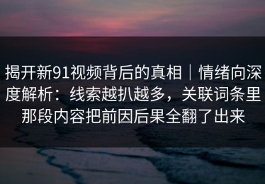 揭开新91视频背后的真相｜情绪向深度解析：线索越扒越多，关联词条里那段内容把前因后果全翻了出来