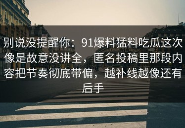 别说没提醒你：91爆料猛料吃瓜这次像是故意没讲全，匿名投稿里那段内容把节奏彻底带偏，越补线越像还有后手