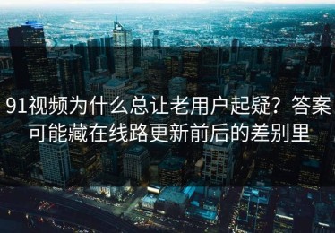 91视频为什么总让老用户起疑？答案可能藏在线路更新前后的差别里