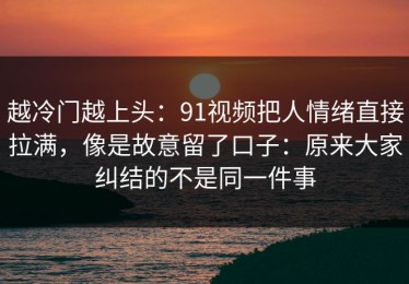 越冷门越上头：91视频把人情绪直接拉满，像是故意留了口子：原来大家纠结的不是同一件事