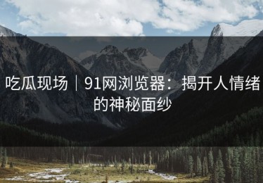 吃瓜现场｜91网浏览器：揭开人情绪的神秘面纱