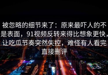 被忽略的细节来了：原来最吓人的不是表面，91视频反转来得比想象更快，让吃瓜节奏突然失控，难怪有人看完直接删评