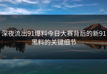 深夜流出91爆料今日大赛背后的新91黑料的关键细节