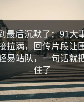 有人看到最后沉默了：91大事件把人情绪直接拉满，回传片段让围观的人都不敢轻易站队，一句话就把心态拧住了