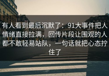 有人看到最后沉默了：91大事件把人情绪直接拉满，回传片段让围观的人都不敢轻易站队，一句话就把心态拧住了