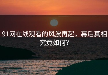 91网在线观看的风波再起，幕后真相究竟如何？