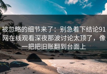 被忽略的细节来了：别急着下结论91网在线观看深夜那波讨论太顶了，像一把把旧账翻到台面上