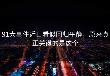 91大事件近日看似回归平静，原来真正关键的是这个