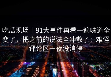 吃瓜现场｜91大事件再看一遍味道全变了，把之前的说法全冲散了：难怪评论区一夜没消停