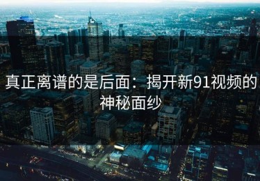 真正离谱的是后面：揭开新91视频的神秘面纱