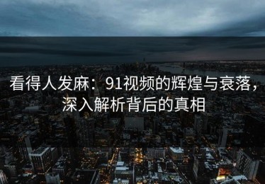 看得人发麻：91视频的辉煌与衰落，深入解析背后的真相