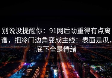 别说没提醒你：91网后劲重得有点离谱，把冷门边角变成主线：表面是瓜，底下全是情绪