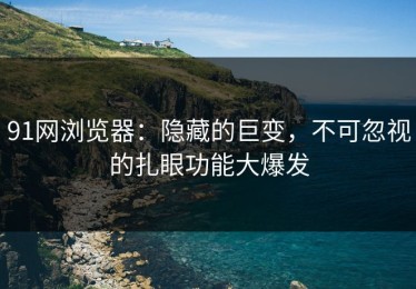 91网浏览器：隐藏的巨变，不可忽视的扎眼功能大爆发