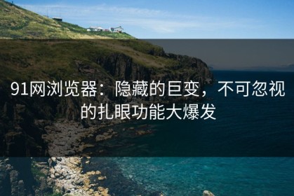 91网浏览器：隐藏的巨变，不可忽视的扎眼功能大爆发