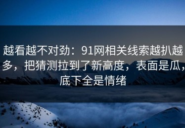 越看越不对劲：91网相关线索越扒越多，把猜测拉到了新高度，表面是瓜，底下全是情绪