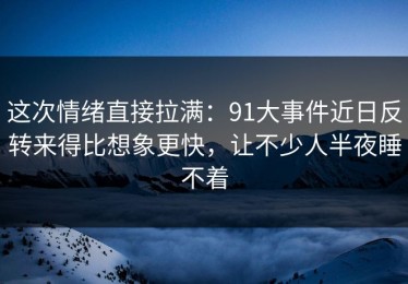 这次情绪直接拉满：91大事件近日反转来得比想象更快，让不少人半夜睡不着
