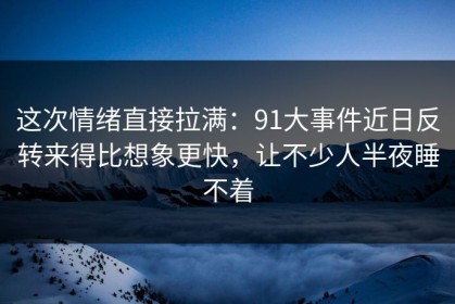 这次情绪直接拉满：91大事件近日反转来得比想象更快，让不少人半夜睡不着
