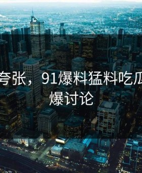 真不是夸张，91爆料猛料吃瓜突然引爆讨论