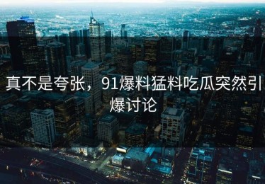 真不是夸张，91爆料猛料吃瓜突然引爆讨论
