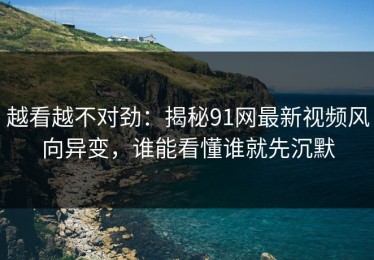 越看越不对劲：揭秘91网最新视频风向异变，谁能看懂谁就先沉默