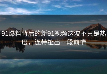 91爆料背后的新91视频这波不只是热度，连带扯出一段前情