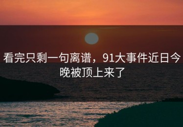 看完只剩一句离谱，91大事件近日今晚被顶上来了