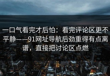 一口气看完才后怕：看完评论区更不平静——91网址导航后劲重得有点离谱，直接把讨论区点燃