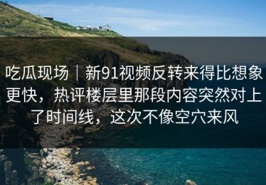 吃瓜现场｜新91视频反转来得比想象更快，热评楼层里那段内容突然对上了时间线，这次不像空穴来风