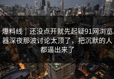 爆料线｜还没点开就先起疑91网浏览器深夜那波讨论太顶了，把沉默的人都逼出来了