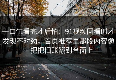 一口气看完才后怕：91视频回看时才发现不对劲，首页推荐里那段内容像一把把旧账翻到台面上