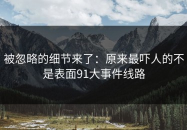 被忽略的细节来了：原来最吓人的不是表面91大事件线路