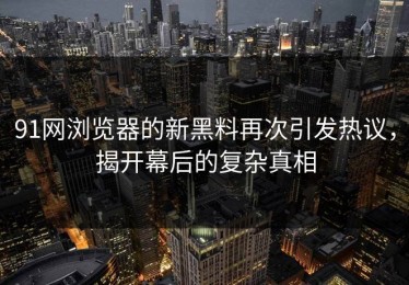 91网浏览器的新黑料再次引发热议，揭开幕后的复杂真相