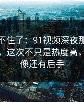 真的绷不住了：91视频深夜那波讨论太顶了，这次不只是热度高，越翻越像还有后手