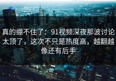 真的绷不住了：91视频深夜那波讨论太顶了，这次不只是热度高，越翻越像还有后手