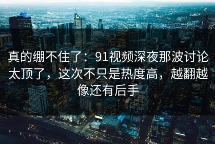 真的绷不住了：91视频深夜那波讨论太顶了，这次不只是热度高，越翻越像还有后手