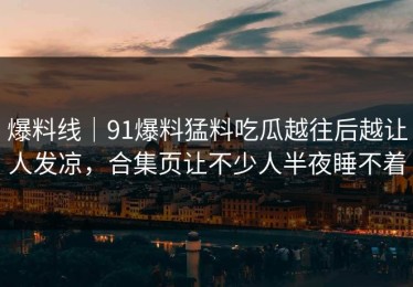 爆料线｜91爆料猛料吃瓜越往后越让人发凉，合集页让不少人半夜睡不着