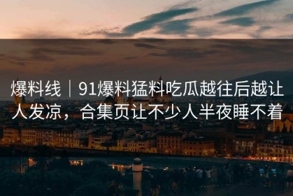 爆料线｜91爆料猛料吃瓜越往后越让人发凉，合集页让不少人半夜睡不着