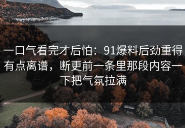 一口气看完才后怕：91爆料后劲重得有点离谱，断更前一条里那段内容一下把气氛拉满