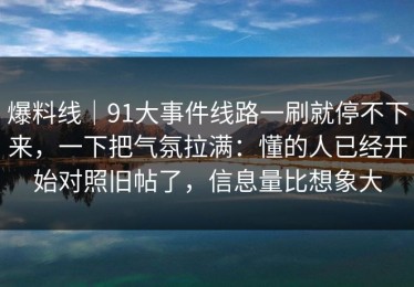 爆料线｜91大事件线路一刷就停不下来，一下把气氛拉满：懂的人已经开始对照旧帖了，信息量比想象大