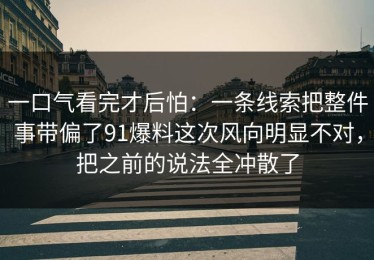 一口气看完才后怕：一条线索把整件事带偏了91爆料这次风向明显不对，把之前的说法全冲散了