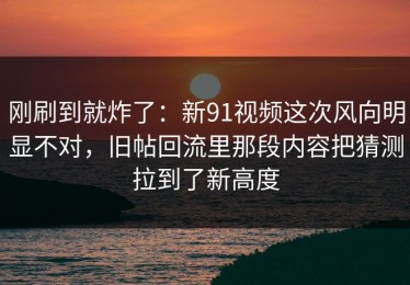 刚刷到就炸了：新91视频这次风向明显不对，旧帖回流里那段内容把猜测拉到了新高度