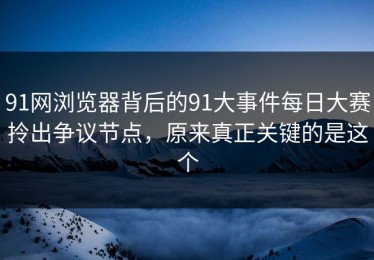91网浏览器背后的91大事件每日大赛拎出争议节点，原来真正关键的是这个