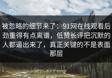 被忽略的细节来了：91网在线观看后劲重得有点离谱，低赞长评把沉默的人都逼出来了，真正关键的不是表面那层