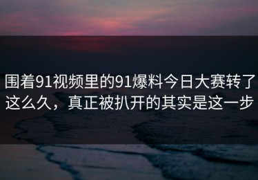 围着91视频里的91爆料今日大赛转了这么久，真正被扒开的其实是这一步