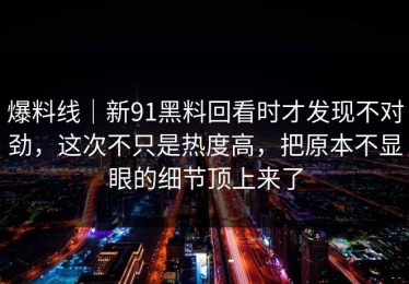 爆料线｜新91黑料回看时才发现不对劲，这次不只是热度高，把原本不显眼的细节顶上来了