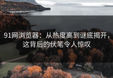 91网浏览器：从热度高到谜底揭开，这背后的伏笔令人惊叹